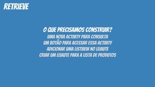 retrieve
o que precisamos construir?
uma nova activity para consulta
um botão para acessar essa activity
adicionar uma listview no leiaute
criar um leiaute para a lista de produtos
 