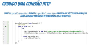 criando uma conexão http
Tanto HttpUrlConnection quanto HttpsURLConnection permitem que você execute operações
como adicionar cabeçalhos de requisição e ler as respostas.
 