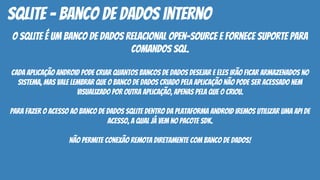 O SQLite é um banco de dados relacional open-source e fornece suporte para
comandos SQL.
Cada aplicação Android pode criar quantos bancos de dados desejar e eles irão ficar armazenados no
sistema, mas vale lembrar que o banco de dados criado pela aplicação não pode ser acessado nem
visualizado por outra aplicação, apenas pela que o criou.
Para fazer o acesso ao banco de dados SQLite dentro da plataforma Android iremos utilizar uma API de
acesso, a qual já vem no pacote SDK.
Não permite conexão remota diretamente com banco de dados!
SQLite - banco de dados interno
 