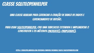uma classe auxiliar para gerenciar a criação de banco de dados e
gerenciamento de versão.
Para usar SQLiteOpenHelper, crie uma subclasse estendida e implementar o
construtor e os métodos onCreate(), onUpgrade().
classe SQLiteOpenHelper
https://developer.android.com/reference/android/database/sqlite/SQLiteOpenHelper.html
 