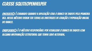 onCreate(): é chamado quando a aplicação cria o banco de dados pela primeira
vez. Nesse método devem ter todas as diretrizes de criação e população inicial
do banco.
onUpgrade(): é o método responsável por atualizar o banco de dados com
alguma informação estrutural que tenha sido alterada.
classe SQLiteOpenHelper
 