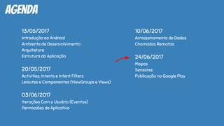 agenda
13/05/2017
Introdução ao Android
Ambiente de Desenvolvimento
Arquitetura
Estrutura da Aplicação
20/05/2017
Activities, Intents e Intent Filters
Leiautes e Componentes (ViewGroups e Views)
03/06/2017
Iterações Com o Usuário (Eventos)
Permissões de Aplicativo
10/06/2017
Armazenamento de Dados
Chamadas Remotas
24/06/2017
Mapas
Sensores
Publicação no Google Play
 