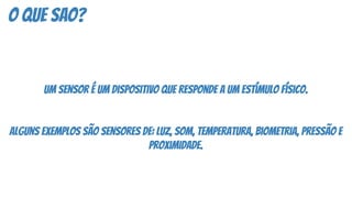 o que sao?
Um sensor é um dispositivo que responde a um estímulo físico.
Alguns exemplos são sensores de: luz, som, temperatura, biometria, pressão e
proximidade.
 