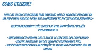 como utilizar?
Todas as classes necessárias para interação com os sensores presentes em
um dispositivo Android podem ser encontradas no pacote android.hardware.*
Existem basicamente três classes de vital importância para nós
programadores:
· SensorManager: permite que se acesse os sensores dos dispositivos;
· Sensor: representa um dos sensores propriamente dito;
· SensorEvent: encapsula as informações de um evento ocasionado por um
sensor.
 