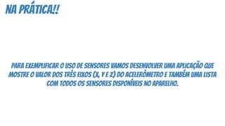na prática!!
para exemplificar o uso de sensores vamos desenvolver uma aplicação que
mostre o valor dos três eixos (x, y e z) do acelerômetro e também uma lista
com todos os sensores disponíveis no aparelho.
 