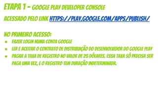 acessado pelo link https://play.google.com/apps/publish/
No primeiro acesso:
● Fazer login numa conta Google
● Ler e aceitar o Contrato de distribuição do desenvolvedor do Google Play
● Pagar a taxa de registro no valor de 25 dólares. Essa taxa só precisa ser
paga uma vez, e o registro tem duração indeterminada.
etapa 1 - Google Play Developer Console
 