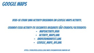 google maps
deve-se criar uma activity baseanda em google maps activity.
criando essa activity os seguintes arquivos são criados/alterados:
- mapsactivity.java
- activity_maps.xml
- androidmanifest.xml
- google_maps_api.xml
https://developers.google.com/maps/documentation/android-api
 