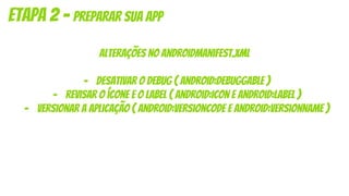 alterações no androidmanifest.xml
- desativar o debug ( android:debuggable )
- revisar o ícone e o label ( android:icon e android:label )
- versionar a aplicação ( android:versioncode e android:versionname )
etapa 2 - preparar sua app
 