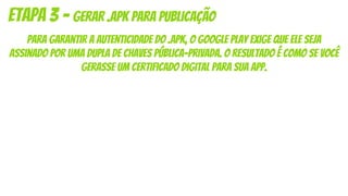 Para garantir a autenticidade do .apk, o Google Play exige que ele seja
assinado por uma dupla de chaves pública-privada. O resultado é como se você
gerasse um certificado digital para sua app.
Etapa 3 - gerar .apk para publicação
 