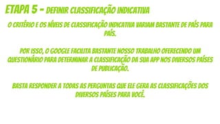 O critério e os níveis de classificação indicativa variam bastante de país para
país.
Por isso, o Google facilita bastante nosso trabalho oferecendo um
questionário para determinar a classificação da sua app nos diversos países
de publicação.
Basta responder a todas as perguntas que ele gera as classificações dos
diversos países para você.
Etapa 5 - definir classificação indicativa
 