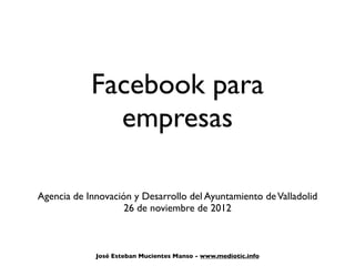 Facebook para
              empresas

Agencia de Innovación y Desarrollo del Ayuntamiento de Valladolid
                    26 de noviembre de 2012



             José Esteban Mucientes Manso - www.mediotic.info
 