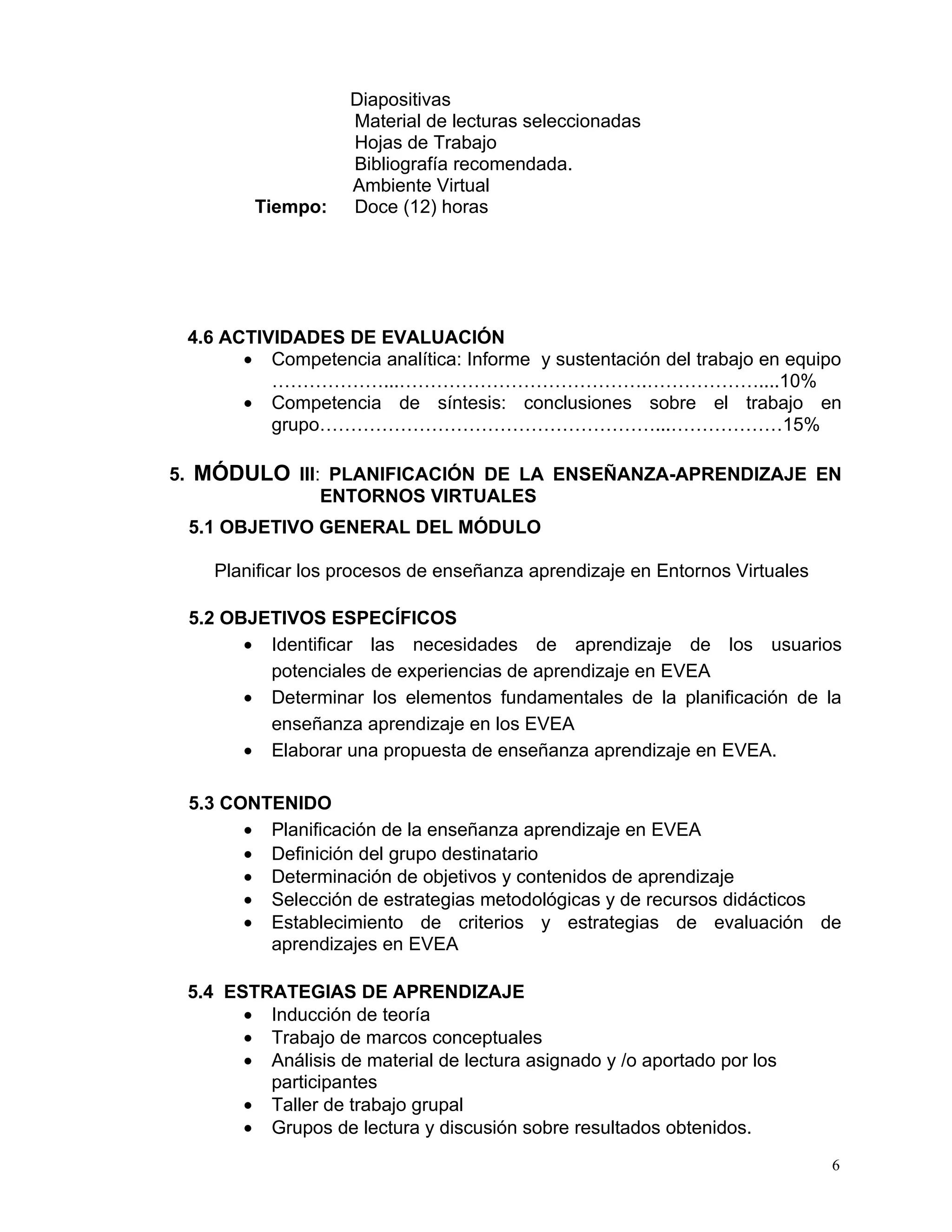 Diapositivas
                    Material de lecturas seleccionadas
                    Hojas de Trabajo
                    Bibliografía recomendada.
                    Ambiente Virtual
        Tiempo:     Doce (12) horas




 4.6 ACTIVIDADES DE EVALUACIÓN
       • Competencia analítica: Informe y sustentación del trabajo en equipo
          ………………...………………………………….………………....10%
       • Competencia de síntesis: conclusiones sobre el trabajo en
          grupo………………………………………………...………………15%

5. MÓDULO III: PLANIFICACIÓN DE LA ENSEÑANZA-APRENDIZAJE EN
              ENTORNOS VIRTUALES
 5.1 OBJETIVO GENERAL DEL MÓDULO

    Planificar los procesos de enseñanza aprendizaje en Entornos Virtuales

 5.2 OBJETIVOS ESPECÍFICOS
       • Identificar las necesidades de aprendizaje de los usuarios
         potenciales de experiencias de aprendizaje en EVEA
       • Determinar los elementos fundamentales de la planificación de la
         enseñanza aprendizaje en los EVEA
       • Elaborar una propuesta de enseñanza aprendizaje en EVEA.

 5.3 CONTENIDO
       • Planificación de la enseñanza aprendizaje en EVEA
       • Definición del grupo destinatario
       • Determinación de objetivos y contenidos de aprendizaje
       • Selección de estrategias metodológicas y de recursos didácticos
       • Establecimiento de criterios y estrategias de evaluación de
         aprendizajes en EVEA

 5.4 ESTRATEGIAS DE APRENDIZAJE
       • Inducción de teoría
       • Trabajo de marcos conceptuales
       • Análisis de material de lectura asignado y /o aportado por los
         participantes
       • Taller de trabajo grupal
       • Grupos de lectura y discusión sobre resultados obtenidos.
                                                                             6
 