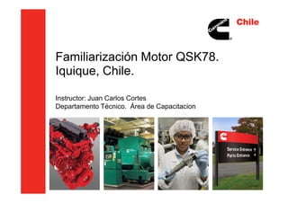 Familiarización Motor QSK78.
Iquique, Chile.
Instructor: Juan Carlos CortesInstructor: Juan Carlos Cortes
Departamento Técnico. Área de Capacitacion
 