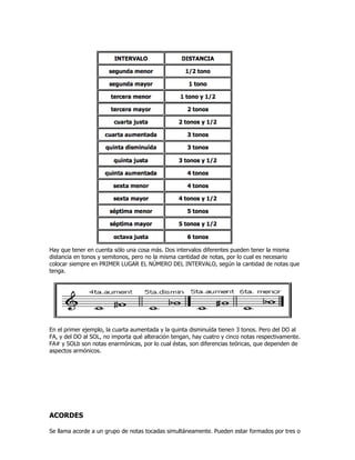 Hay que tener en cuenta sólo una cosa más. Dos intervalos diferentes pueden tener la misma
distancia en tonos y semitonos, pero no la misma cantidad de notas, por lo cual es necesario
colocar siempre en PRIMER LUGAR EL NÚMERO DEL INTERVALO, según la cantidad de notas que
tenga.
En el primer ejemplo, la cuarta aumentada y la quinta disminuída tienen 3 tonos. Pero del DO al
FA, y del DO al SOL, no importa qué alteración tengan, hay cuatro y cinco notas respectivamente.
FA# y SOLb son notas enarmónicas, por lo cual éstas, son diferencias teóricas, que dependen de
aspectos armónicos.
ACORDES
Se llama acorde a un grupo de notas tocadas simultáneamente. Pueden estar formados por tres o
 
