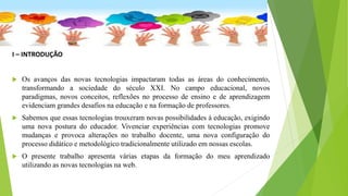 I – INTRODUÇÃO
 Os avanços das novas tecnologias impactaram todas as áreas do conhecimento,
transformando a sociedade do século XXI. No campo educacional, novos
paradigmas, novos conceitos, reflexões no processo de ensino e de aprendizagem
evidenciam grandes desafios na educação e na formação de professores.
 Sabemos que essas tecnologias trouxeram novas possibilidades à educação, exigindo
uma nova postura do educador. Vivenciar experiências com tecnologias promove
mudanças e provoca alterações no trabalho docente, uma nova configuração do
processo didático e metodológico tradicionalmente utilizado em nossas escolas.
 O presente trabalho apresenta várias etapas da formação do meu aprendizado
utilizando as novas tecnologias na web.
 