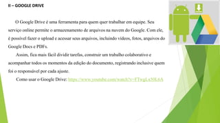 II – GOOGLE DRIVE
O Google Drive é uma ferramenta para quem quer trabalhar em equipe. Seu
serviço online permite o armazenamento de arquivos na nuvem do Google. Com ele,
é possível fazer o upload e acessar seus arquivos, incluindo vídeos, fotos, arquivos do
Google Docs e PDFs.
Assim, fica mais fácil dividir tarefas, construir um trabalho colaborativo e
acompanhar todos os momentos da edição do documento, registrando inclusive quem
foi o responsável por cada ajuste.
Como usar o Google Drive: https://www.youtube.com/watch?v=FTwgLx50L6A
 