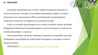 III – WEB QUEST
Ferramenta metodológica que orienta o trabalho de pesquisa utilizando os
recursos da Internet, tornando-se um modelo extremamente simples e rico para
dimensionar usos educacionais da Web, com fundamento em aprendizagem
cooperativa e processos investigativos na construção do saber.
Assim, ao constituir aprendizagens com os alunos inserindo variadas atividades
pedagógicas mediadas por tecnologias digitais é possível enriquecer os aspectos da
interdisciplinaridade e o currículo.
Nesta metodologia o professor sistematiza, reestrutura e compartilha suas aulas
configurando uma produção de conhecimento investigativo, que aguça e orienta a
pesquisa do aluno.
WEB QUEST: As Competências Essenciais de Tutores na EaD
 