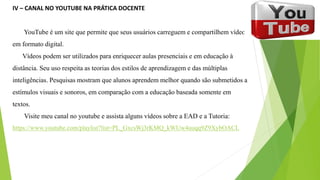 IV – CANAL NO YOUTUBE NA PRÁTICA DOCENTE
YouTube é um site que permite que seus usuários carreguem e compartilhem vídeos
em formato digital.
Vídeos podem ser utilizados para enriquecer aulas presenciais e em educação à
distância. Seu uso respeita as teorias dos estilos de aprendizagem e das múltiplas
inteligências. Pesquisas mostram que alunos aprendem melhor quando são submetidos a
estímulos visuais e sonoros, em comparação com a educação baseada somente em
textos.
Visite meu canal no youtube e assista alguns vídeos sobre a EAD e a Tutoria:
https://www.youtube.com/playlist?list=PL_GxcsWj3rKMQ_kWUw4uuqq9Z9XybOACL
 