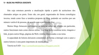 V – BLOG NA PRÁTICA DOCENTE
Site cuja estrutura permite a atualização rápida a partir de acréscimos dos
chamados artigos ou posts. Estes são, em geral, organizados de forma cronológica
inversa, tendo como foco a temática proposta do blog, podendo ser escritos por um
número variável de pessoas, de acordo com a política do blog.
Muitos blogs fornecem comentários ou notícias sobre um assunto em particular,
outros funcionam mais como diários online. Um blog típico combina texto, imagens e
link, já para outros blogs, páginas da Web e mídias relacionadas a seu tema.
A capacidade de leitores deixarem comentários de forma a interagir com o autor e
outros leitores é uma parte importante de muitos blogs.
Tutoria na EAD: http://carmenbeatrizpacheco.blogspot.com.br/
 