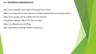 VII – REFERÊNCIAS BIBLIOGRÁFICAS
http://www.techtudo.com.br/tudo-sobre/google-drive.html;
https://www.algosobre.com.br/educacao/webquest-aprendendo-com-pesquisa.html;
https://www.google.com.br/webhp?sourceid=chrome-
instant&ion=1&espv=2&ie=UTF-8#q=youtube;
https://pt.wikipedia.org/wiki/Blog;
http://joaomattar.com/blog/youtube-na-educacao/
 