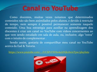 Como docentes, muitas vezes notamos que determinados
conteúdos não são bem assimilados pelos alunos, e devido à restrição
de tempo, nem sempre é possível permanecer somente naquele
conteúdo. Uma boa estratégia para auxiliar na aprendizagem dos
discentes é criar um canal no YouTube com vídeos concernentes ao
que vem sendo estudado em sala de aula, ou, inclusive, algo “extra”
com o intuito de complementar .
Sendo assim, gostaria de compartilhar meu canal no YouTube
acerca da Ead & Tutoria.
https://www.youtube.com/…/UCbP1VW8wkeI1NjkzhvixTpw/playlists
 