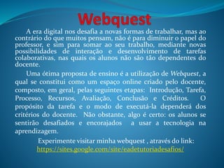 A era digital nos desafia a novas formas de trabalhar, mas ao
contrário do que muitos pensam, não é para diminuir o papel do
professor, e sim para somar ao seu trabalho, mediante novas
possibilidades de interação e desenvolvimento de tarefas
colaborativas, nas quais os alunos não são tão dependentes do
docente.
Uma ótima proposta de ensino é a utilização de Webquest, a
qual se constitui como um espaço online criado pelo docente,
composto, em geral, pelas seguintes etapas: Introdução, Tarefa,
Processo, Recursos, Avaliação, Conclusão e Créditos. O
propósito da tarefa e o modo de executá-la dependerá dos
critérios do docente. Não obstante, algo é certo: os alunos se
sentirão desafiados e encorajados a usar a tecnologia na
aprendizagem.
Experimente visitar minha webquest , através do link:
https://sites.google.com/site/eadetutoriadesafios/
 