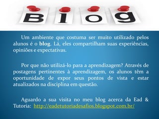 Um ambiente que costuma ser muito utilizado pelos
alunos é o blog. Lá, eles compartilham suas experiências,
opiniões e expectativas.
Por que não utilizá-lo para a aprendizagem? Através de
postagens pertinentes à aprendizagem, os alunos têm a
oportunidade de expor seus pontos de vista e estar
atualizados na disciplina em questão.
Aguardo a sua visita no meu blog acerca da Ead &
Tutoria: http://eadetutoriadesafios.blogspot.com.br/
 