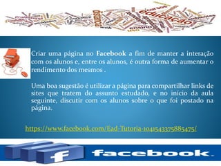 Criar uma página no Facebook a fim de manter a interação
com os alunos e, entre os alunos, é outra forma de aumentar o
rendimento dos mesmos .
https://www.facebook.com/Ead-Tutoria-1041543375885475/
Uma boa sugestão é utilizar a página para compartilhar links de
sites que tratem do assunto estudado, e no início da aula
seguinte, discutir com os alunos sobre o que foi postado na
página.
 