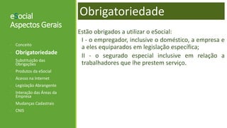 eSocial
Aspectos Gerais
Estão obrigados a utilizar o eSocial:
I - o empregador, inclusive o doméstico, a empresa e
a eles equiparados em legislação específica;
II - o segurado especial inclusive em relação a
trabalhadores que lhe prestem serviço.
- Conceito
- Obrigatoriedade
- Substituição das
Obrigações
- Produtos da eSocial
- Acesso na Internet
- Legislação Abrangente
- Interação das Áreas da
Empresa
- Mudanças Cadastrais
- CNIS
Obrigatoriedade
 