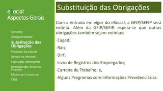 eSocial
Aspectos Gerais
Com a entrada em vigor do eSocial, a GFIP/SEFIP será
extinta. Além da GFIP/SEFIP, espera-se que outras
obrigações também sejam extintas:
-Caged;
-Rais;
-Dirf;
-Livro de Registros dos Empregados;
-Carteira de Trabalho; e,
-Alguns Programas com Informações Previdenciárias
- Conceito
- Obrigatoriedade
- Substituição das
Obrigações
- Produtos da eSocial
- Acesso na Internet
- Legislação Abrangente
- Interação das Áreas da
Empresa
- Mudanças Cadastrais
- CNIS
Substituição das Obrigações
 