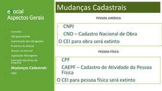 eSocial
Aspectos Gerais
- CPF
- CAEPF – Cadastro de Atividade da Pessoa
Física
O CEI para pessoa física será extinto
- Conceito
- Obrigatoriedade
- Substituição das Obrigações
- Produtos da eSocial
- Acesso na Internet
- Legislação Abrangente
- Interação das Áreas da
Empresa
- Mudanças Cadastrais
- CNIS
- CNPJ
- CNO – Cadastro Nacional de Obra
O CEI para obra será extinto
Mudanças Cadastrais
PESSOA JURÍDICA
PESSOA FÍSICA
 