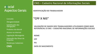 eSocial
Aspectos Gerais
- Conceito
- Obrigatoriedade
- Substituição das
Obrigações
- Produtos da eSocial
- Acesso na Internet
- Legislação Abrangente
- Interação das Áreas da
Empresa
- Mudanças Cadastrais
- CNIS
CNIS – Cadastro Nacional de Informações Sociais
IDENTIFICAÇÃO DO TRABALHADOR
“CPF X NIS”
VALIDAÇÃO DE DADOS DOS TRABALHADORES UTILIZANDO COMO BASE
REFERENCIAL O CNIS – CADASTRO NACIONAL DE INFORMAÇÕES SOCIAIS
NOME
CPF
PIS
DATA DE NASCIMENTO
 