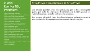 eSocial
Eventos Não
Periódicos
S-2200 - Admissão de Trabalhador
S-2220 - Alteração de Dados Cadastrais do Trabalhador
S-2240 - Alteração de Contrato de Trabalho
S-2260 - Comunicação de Acidente de Trabalho
S-2280 - Atestado de Saúde Ocupacional
S-2320 - Afastamento Temporário
S-2325 - Alteração de Motivo de Afastamento
S-2330 - Retorno de Afastamento Temporário
S-2340 - Estabilidade – Início
S-2345 - Estabilidade – Término
S-2360 - Condição Diferenciada de Trabalho - Início
S-2365 - Condição Diferenciada de Trabalho - Término
S-2400 - Aviso Prévio
S-2405 - Cancelamento de Aviso Prévio
S-2600 - Trabalhador Sem Vínculo de Emprego - Início
S-2620 - Trabalhador Sem Vínculo de Emprego - Alt.
Contratual
S-2680 - Trabalhador Sem Vínculo de Emprego - Término
S-2800 - Desligamento
S-2820 - Reintegração
Aviso Prévio e Cancelamento do Aviso Prévio
Será enviado quando houver aviso prévio, seja por parte do empregado
quanto por parte do empregador. O cancelamento também poderá ser
registrado quando o aviso for efetivamente cancelado.
Será enviado até o dia 7 (Sete) do mês subsequente a alteração, ou até a
abertura da folha de pagamento da competência das informações.
 