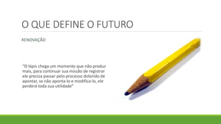 O QUE DEFINE O FUTURO
RENOVAÇÃO
“O lápis chega um momento que não produz
mais, para continuar sua missão de registrar
ele precisa passar pelo processo dolorido de
apontar, se não aponta-lo e modifica-lo, ele
perderá toda sua utilidade”
 