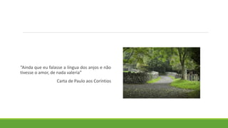 “Ainda que eu falasse a língua dos anjos e não
tivesse o amor, de nada valeria”
Carta de Paulo aos Coríntios
 