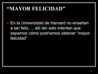 21
“MAYOR FELICIDAD”
 En la Universidad de Harvard no enseñan
a ser feliz…, allí tan solo intentan que
sepamos cómo podríamos obtener “mayor
felicidad”
 