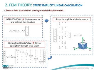 2. FEM THEORY: STATIC IMPLICIT LINEAR CALCULATION
- Stress field calculation through nodal displacement.

Strain through local displacement

INTERPOLATION  displacement at
any point of the structure
 δ1 
 
 .
{ δ }e = [ N 1 , N 2 ,...., N n ]  
 .
 
δn 

Generalised Hooke’s law  Stress
calculation through local strain
(1 − ν)
 ν
σx 

σ 
 ν
 y

σz 
E
 
 0
 =
τ xy  (1 − 2 ⋅ ν) ⋅ (1 + ν) 
 0
τ yz 

 

τ zx 
 
 0


ν

(1 − ν)

ν
ν

0

0

0
0
(1 − 2ν)
2

0
0

ν

(1 − ν)

0

0

0

0

0

0

0

0

0

(1 − 2ν)
2
0


ε
0  x 
 ε 
0  y 
 ε 
0  z 
 
 γxy 
0  γyz 
 
(1 − 2ν) γzx 
 

2 
0






 εx  
 

 εy  
 

 εz  
 

=

γ xy  


 

 γ yz  
 

 γ zx  









∂
∂x

0

0

∂
∂y

0

0

∂
∂y

∂
∂x

0

∂
∂z

∂
∂z

0

0 



0 



∂ 
u
∂z  

 . v
0  
w
 


∂ 
∂y 


∂ 
∂x 








{ ε }= [ ∂ ] { δ }

ε3
ε1

ε2

16

 
