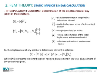 2. FEM THEORY: STATIC IMPLICIT LINEAR CALCULATION
- INTERPOLATION FUNCTIONS: Determination of the displacement at any
point of the structure.

{δ }e = displacement vector at any point in a

{δ}e = [N]{δ* }e

determined element

{δ } = nodal displacement vector of a determined
*

e

{δ }e

 δ1 
= [N1 , N 2 ,..., N n ]  
δ n 

element

[N ] = interpolation function matrix
[Ni ] = interpolation function of the nodal
displacement a determined node i.

{δ i }

= displacement vector at a determined
node i.

So, the displacement at any point of a determined element is obtained:

{δ } = [N1 ]{δ1}+ [N 2 ]{δ 2 }+ ... + [N n ]{δ n }
Where [Nk] represents the contribution of node k’s displacement in the total displacement of
any determined point.

17

 