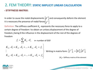 2. FEM THEORY: STATIC IMPLICIT LINEAR CALCULATION
- STIFFNESS MATRIX:

{ }
{ }

In order to cause the nodal displacements δ * and consequently deform the element
it is necessary the presence of nodal forces f *
Definition: The stiffness coefficient Kij represents the necessary force to apply to a
certain degree of freedom i to obtain an unitary displacement of the degree of
freedom j being 0 the influence in the displacement of the rest of the degrees of
freedom
n

f i = ∑ K ij ⋅ δ j
j =1

n= number of DOF

K11 ⋅ δ1 + K12 ⋅ δ 2 + ... + K1n ⋅ δ n = f1

K n1 ⋅ δ1 + K n 2 ⋅ δ 2 + ... + K nn ⋅ δ n = f n

{ } = [K ] {δ }

Writing in matrix form: f

*

*

e

e

e

[K]e = Stiffness matrix of the element

18

 
