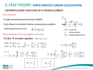 2. FEM THEORY: STATIC IMPLICIT LINEAR CALCULATION
- INTERPOLATION FUNCTION OF A TRUSS ELEMENT
Truss element:

y

- 2 node one-dimensional element (2DOF)

u1

- Only allows to calculate tractive-compressive condition
Nodal displacement vector

{δ }= {u ,u }
T

1

1
i

u (x )
L

u2
2

j

x

x , y , z Local axis
i, j
Element nodes

2

Determination of the interpolation function

u1 , u2 Nodal displacements

2 G.D.L  1st order equation u ( x ) = a0 + a1.x
u (0) = u1
u (l ) = u2

}u = a + a l}
u1 = a0
2

a0 = u1
1
1
a1 = − u1 + u2
l
l

}

0

u1 
u = [N1 , N 2 ] 
u2 

u1  1 0  a0 
 =
 
u 2  1 l  a1 



1

a0  1 l
 = 
a1  l − 1

0 u1 
 
1 u2 


N1 = 1 −

x
l

0
1
 − 1 1  u1  = 1 − x , x  u1 
u = [1, x ]


 
 u2  

l  l  u2 

  
 l l

N2 =

x
l
21

 