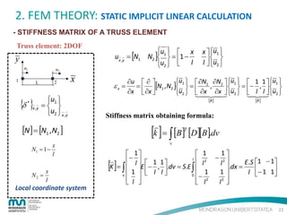 2. FEM THEORY: STATIC IMPLICIT LINEAR CALCULATION
- STIFFNESS MATRIX OF A TRUSS ELEMENT
Truss element: 2DOF

y
u1

u2

1

2

L

{δ }
*

x ,y

x

u1 
= 
u2  x ,y

u   x
ux ,y = [N1 N2 ] 1  = 1 −
u2   l

u1   ∂N1 ∂N2  u1   1 1  u1 
∂u  ∂ 
,
ε x = =  [N1 , N2 ]  = 
 = − ,  
u2   ∂x ∂x  u2   l l  u2 
∂x  ∂x 

 



[B ]

x
N2 =
l

x
l

Local coordinate system

[B ]

Stiffness matrix obtaining formula:

[k ] = ∫ [B] [D][B].dv

[N ] = [N1 ,N2 ]
N1 = 1 −

x  u1 
 
l  u2 


T

v

1
 1
 1
− 
− 2
l
 l  1 1
 l2
l dx = E.S 1 − 1
K = ∫  E − , .dv = S.E ∫ 
.
1
1
1   l l
l − 1 1


v 
0 −
2
2 
 l 

l 
 
 l

[]

22

 