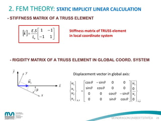2. FEM THEORY: STATIC IMPLICIT LINEAR CALCULATION
- STIFFNESS MATRIX OF A TRUSS ELEMENT

[k ] = EL.S −11

e



− 1
1


Stiffness matrix of TRUSS element
in local coordinate system

- RIGIDITY MATRIX OF A TRUSS ELEMENT IN GLOBAL COORD. SYSTEM

y

y

Displacement vector in global axis:


u1


x

ϑ
x

cosθ
u1 
 sinθ
v 
 1
u  = 
 0
 2
v2  X ,Y  0
 


− sinθ
cosθ
0

0
cosθ

0

sinθ

0

0

 u1 
0  0 
 
 
− sinθ  v1 

cosθ  0  x ,y
 

23

 