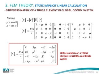 2. FEM THEORY: STATIC IMPLICIT LINEAR CALCULATION
- STIFFNESS MATRIX OF A TRUSS ELEMENT IN GLOBAL COORD. SYSTEM
Naming

µ = senϑ 

λ = cosϑ 

[K ]e = [T ]T [K ] [T ]
λ − µ 0 0  1


E.S  µ λ 0 0  0
[K ]e =
l 0 0 λ − µ   − 1


0 0 µ λ  0


λ2
λµ

µ2
E.S  µλ
[K ]e =  2
l −λ
− λµ

− λµ − µ 2


− λ2
− λµ

λ2
µλ

− λµ 
2
−µ 
λµ 

2
µ 


0 − 1 0  λ
0 0 0  − µ

0 1 0  0

0 0 0  0

µ 0
λ 0
0 λ
0 −µ

0
0

µ

λ

Stiffness matrix of a TRUSS
element in GLOBAL coordinate
system

24

 