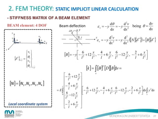 2. FEM THEORY: STATIC IMPLICIT LINEAR CALCULATION
- STIFFNESS MATRIX OF A BEAM ELEMENT
BEAM element: 4 DOF

dv
dθ
d 2v
εx = −y
= − y 2 being θ =
dx
dx
dx

Beam deflection

( { })

{ }

d 2v
d2
ε x = − y 2 = − y 2 [N ] δ * = [B ] δ *
dx
dx

{δ }
*

x, y

 v1 
θ 
 
=  1
v
 2
θ 2  x , y
 

[N ] = [N1 , N2 , N3 , N4 ]

Local coordinate system

[B] = − y − 62 + 12 x3 , − 4 + 6 x2 ,

 l

l

l

l

6
x
2
x
− 12 3 , − + 6 2 
l2
l
l
l 

[k ] = ∫ [B]T [D][B]dv =

v
x
 6
− l 2 + 12 l 3 


− 4 + 6 x 
l
 l
x 4
x 6
x 2
x
l 2  6
2
= E∫ 
 − 2 + 12 3 , − + 6 2 , 2 − 12 3 ,− + 6 2  dx ∫ y ds
6
x
l
l
l
l l
l
l
l  s
0 
− 12 3  
l 2
l 
 2
x 
− + 6 2 
l 
 l

27

 