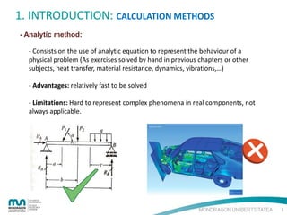 1. INTRODUCTION: CALCULATION METHODS
- Analytic method:
- Consists on the use of analytic equation to represent the behaviour of a
physical problem (As exercises solved by hand in previous chapters or other
subjects, heat transfer, material resistance, dynamics, vibrations,…)
- Advantages: relatively fast to be solved
- Limitations: Hard to represent complex phenomena in real components, not
always applicable.

3

 