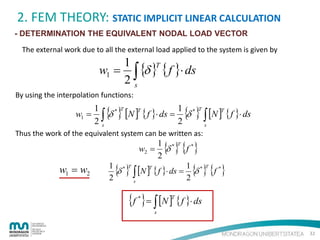 2. FEM THEORY: STATIC IMPLICIT LINEAR CALCULATION
- DETERMINATION THE EQUIVALENT NODAL LOAD VECTOR
The external work due to all the external load applied to the system is given by

1
T
w1 = ∫ {δ } { f }⋅ ds
2s
By using the interpolation functions:

w1 =

{ } [N ] { f }⋅ ds = 1 {δ } ∫ [N ] { f }⋅ ds
2

1
δ*
2∫
s

T

* T

T

T

s

Thus the work of the equivalent system can be written as:

w2 =

w1 = w2

{ } {f }

1 *
δ
2

T

*

{ } ∫ [N ] { f }⋅ ds = 1 {δ } {f }
2

1 *
δ
2

T

* T

T

*

s

{f }= ∫ [N ] { f }⋅ ds
T

*

s

32

 