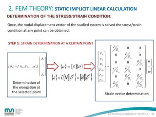 2. FEM THEORY: STATIC IMPLICIT LINEAR CALCULATION
DETERMINATION OF THE STRESS/STRAIN CONDITION:
Once, the nodal displacement vector of the studied system is solved the stress/strain
condition at any point can be obtained.
STEP 1: STRAIN DETERMINATION AT A CERTAIN POINT

 δ1 
 
 .
{ δ }e = [ N 1 , N 2 ,...., N n ]  
 .
 
δn 

Determination of
the elongation at
the selected point

{ε } = [∂ ]{δ }

{ε } = ∂[N ]{δ * }= [B]{δ * }



εx  
ε  
 y 
εz  
 
 =
γ xy  
γ yz  
  
γ zx  
 



∂

∂x
0
0

∂

∂y

0
∂

∂z

0
∂

∂y

0
∂
∂

∂x
∂z

0

0 

0 

∂ u 
∂ z  
 v 
0  
  w
∂ 
∂y

∂ 
∂x 

Strain vector determination

33

 
