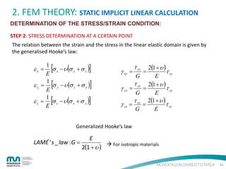 2. FEM THEORY: STATIC IMPLICIT LINEAR CALCULATION
DETERMINATION OF THE STRESS/STRAIN CONDITION:
STEP 2: STRESS DETERMINATION AT A CERTAIN POINT
The relation between the strain and the stress in the linear elastic domain is given by
the generalised Hooke’s law:

[

]

[

]

[

]

1
σ x − υ (σ y + σ z )
E
1
ε y = σ y − υ (σ z + σ x )
E
1
ε z = σ z − υ (σ x + σ y )
E

εx =

2(1 + υ )
τ xy
G
E
τ
2(1 + υ )
τ yz
γ yz = yz =
G
E
τ
2(1 + υ )
γ zx = zx =
τ zx
G
E

γ xy =

τ xy

=

Generalized Hooke’s law

LAMÉ ' s _ law : G =

E
 For isotropic materials
2(1 + υ )
34

 