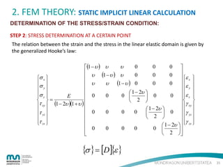 2. FEM THEORY: STATIC IMPLICIT LINEAR CALCULATION
DETERMINATION OF THE STRESS/STRAIN CONDITION:
STEP 2: STRESS DETERMINATION AT A CERTAIN POINT
The relation between the strain and the stress in the linear elastic domain is given by
the generalized Hooke’s law:
0
0
0 
υ
(1 − υ ) υ
 υ (1 − υ ) υ
0
0
0  ε
 x 

σ x 
 υ
σ 
0
0  ε 
υ (1 − υ ) 0
y
 y 


 1 − 2υ 
 0
σ z 
0
0 
0  ε z 
E
 0
 
 

 
 =
 2 
τ xy  (1 − 2υ )(1 + υ ) 
 γ xy 

 1 − 2υ 

 0
τ yz 
0
0
0
 0  γ yz 


 
 
 2 
 γ 

τ zx 
 
 1 − 2υ   zx 

0
0
0
0 

 0
2 




{σ } = [D]{ε }
35

 