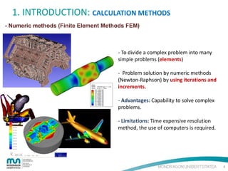1. INTRODUCTION: CALCULATION METHODS
- Numeric methods (Finite Element Methods FEM)

- To divide a complex problem into many
simple problems (elements)
- Problem solution by numeric methods
(Newton-Raphson) by using iterations and
increments.
- Advantages: Capability to solve complex
problems.
- Limitations: Time expensive resolution
method, the use of computers is required.

4

 